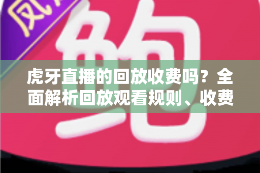 虎牙直播的回放收费吗？全面解析回放观看规则、收费情况与免费观看技巧