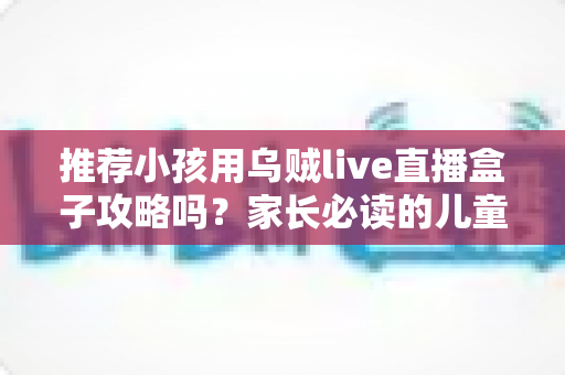 推荐小孩用乌贼live直播盒子攻略吗?家长必读的儿童直播盒子安全使用指南与实用避坑建议 推荐小孩用乌贼live直播盒子攻略吗?家长必读的儿童直播盒子安全使用指南与实用避坑建议