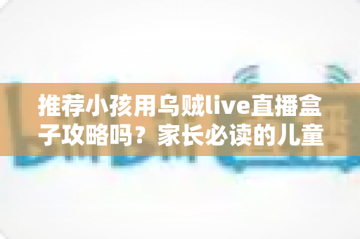 推荐小孩用乌贼live直播盒子攻略吗?家长必读的儿童直播盒子安全使用指南与实用避坑建议 推荐小孩用乌贼live直播盒子攻略吗?家长必读的儿童直播盒子安全使用指南与实用避坑建议