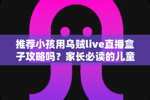 推荐小孩用乌贼live直播盒子攻略吗？家长必读的儿童直播盒子安全使用指南与实用避坑建议