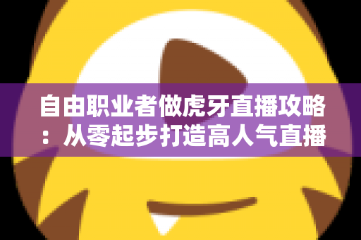 自由职业者做虎牙直播攻略：从零起步打造高人气直播间的完整实战指南