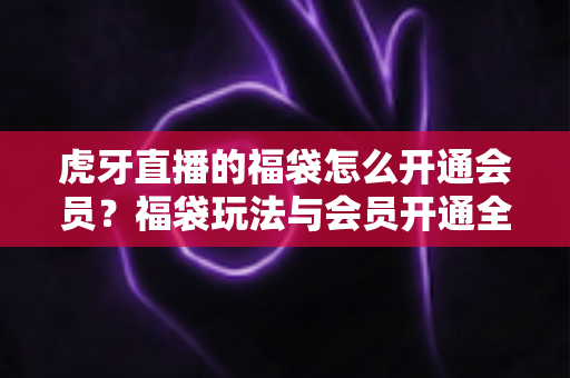 虎牙直播的福袋怎么开通会员？福袋玩法与会员开通全流程实用指南