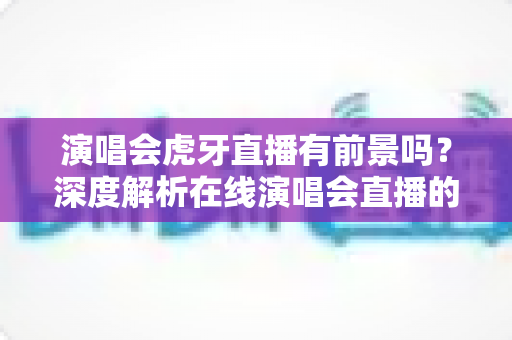 演唱会虎牙直播有前景吗?深度解析在线演唱会直播的机遇、挑战与未来趋势 演唱会虎牙直播有前景吗?深度解析在线演唱会直播的机遇、挑战与未来趋势