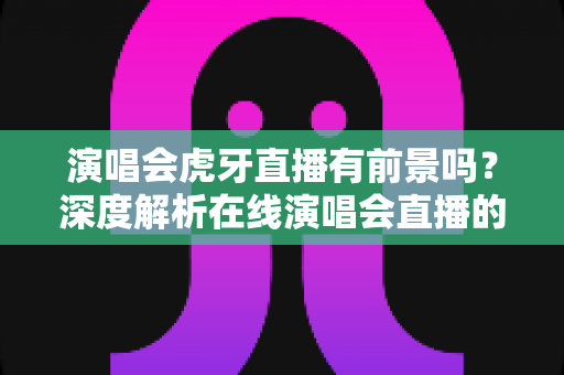 演唱会虎牙直播有前景吗？深度解析在线演唱会直播的机遇、挑战与未来趋势