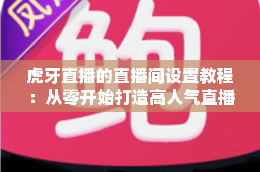 虎牙直播的直播间设置教程:从零开始打造高人气直播间的完整指南 虎牙直播的直播间设置教程:从零开始打造高人气直播间的完整指南