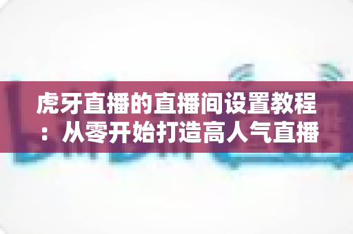 虎牙直播的直播间设置教程:从零开始打造高人气直播间的完整指南 虎牙直播的直播间设置教程:从零开始打造高人气直播间的完整指南
