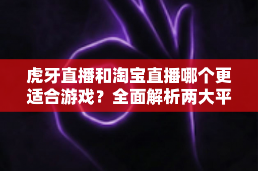 虎牙直播和淘宝直播哪个更适合游戏？全面解析两大平台的差异与选择攻略