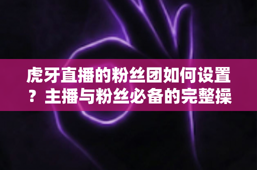 虎牙直播的粉丝团如何设置?主播与粉丝必备的完整操作指南 虎牙直播的粉丝团如何设置?主播与粉丝必备的完整操作指南