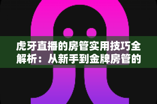 虎牙直播的房管实用技巧全解析:从新手到金牌房管的进阶指南 虎牙直播的房管实用技巧全解析:从新手到金牌房管的进阶指南