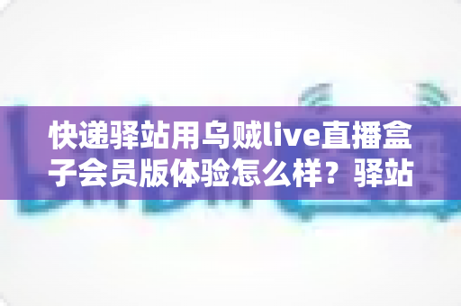 快递驿站用乌贼live直播盒子会员版体验怎么样？驿站老板真实测评与经营赋能全解析