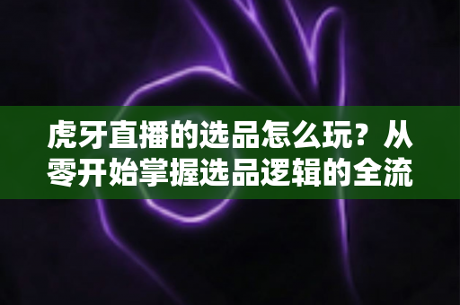 虎牙直播的选品怎么玩?从零开始掌握选品逻辑的全流程实战指南 虎牙直播的选品怎么玩?从零开始掌握选品逻辑的全流程实战指南