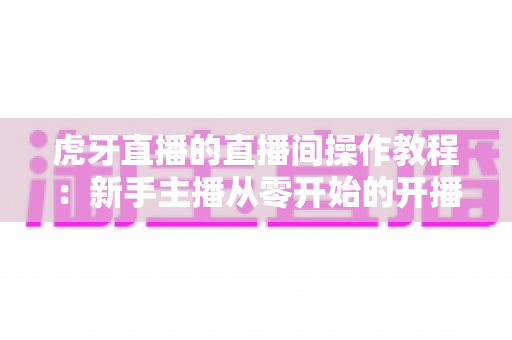 虎牙直播的直播间操作教程:新手主播从零开始的开播实战全攻略 虎牙直播的直播间操作教程:新手主播从零开始的开播实战全攻略