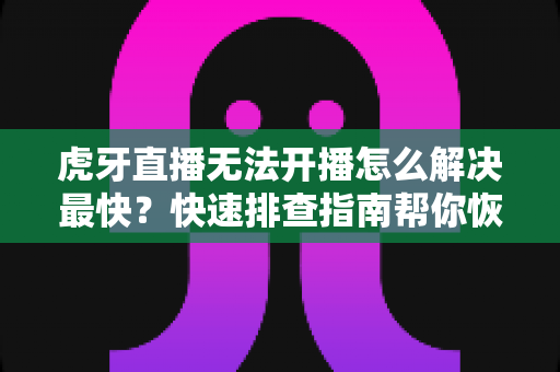 虎牙直播无法开播怎么解决最快？快速排查指南帮你恢复直播