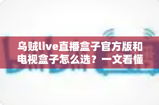 乌贼live直播盒子官方版和电视盒子怎么选?一文看懂两者差异与选购攻略 乌贼live直播盒子官方版和电视盒子怎么选?一文看懂两者差异与选购攻略