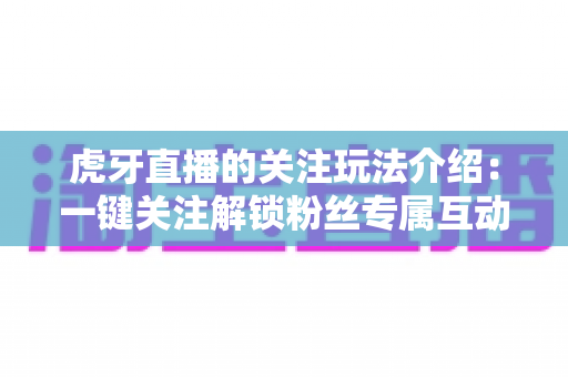 虎牙直播的关注玩法介绍:一键关注解锁粉丝专属互动福利全指南 虎牙直播的关注玩法介绍:一键关注解锁粉丝专属互动福利全指南