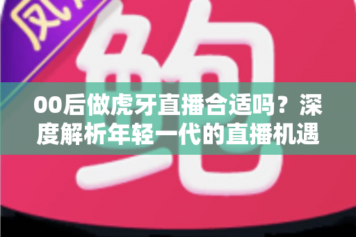 00后做虎牙直播合适吗?深度解析年轻一代的直播机遇、挑战与成长路径 00后做虎牙直播合适吗?深度解析年轻一代的直播机遇、挑战与成长路径