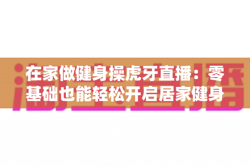 在家做健身操虎牙直播:零基础也能轻松开启居家健身新生活方式 在家做健身操虎牙直播:零基础也能轻松开启居家健身新生活方式