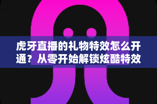 虎牙直播的礼物特效怎么开通？从零开始解锁炫酷特效的完整指南