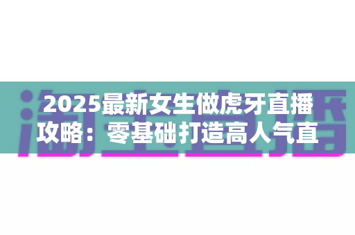 2025最新女生做虎牙直播攻略：零基础打造高人气直播间的完整实战指南