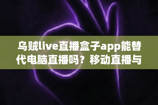 乌贼live直播盒子app能替代电脑直播吗？移动直播与电脑直播全方位对比指南