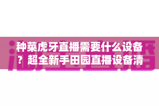 种菜虎牙直播需要什么设备?超全新手田园直播设备清单与预算指南 种菜虎牙直播需要什么设备?超全新手田园直播设备清单与预算指南