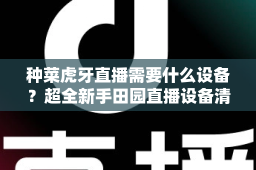 种菜虎牙直播需要什么设备?超全新手田园直播设备清单与预算指南 种菜虎牙直播需要什么设备?超全新手田园直播设备清单与预算指南