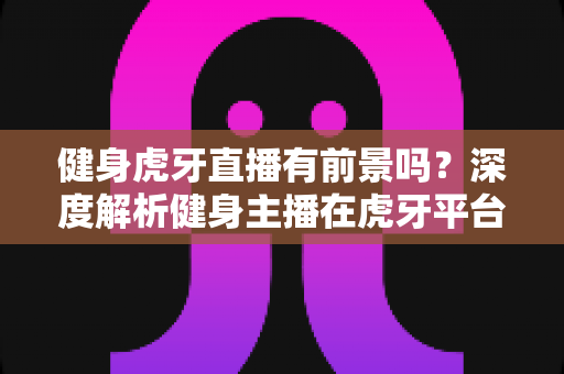 健身虎牙直播有前景吗？深度解析健身主播在虎牙平台的发展前景、变现路径与运营策略