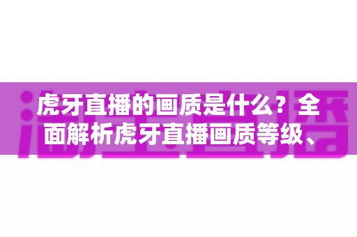 虎牙直播的画质是什么？全面解析虎牙直播画质等级、设置方法与观看体验优化指南