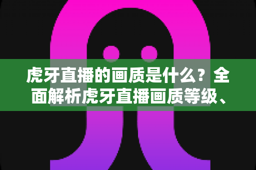虎牙直播的画质是什么？全面解析虎牙直播画质等级、设置方法与观看体验优化指南