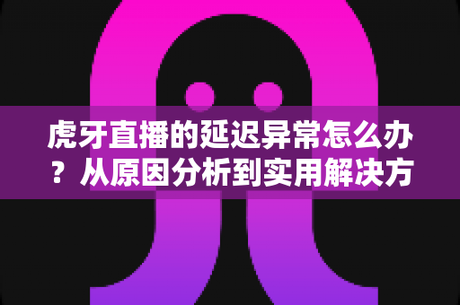 虎牙直播的延迟异常怎么办？从原因分析到实用解决方案的完整指南