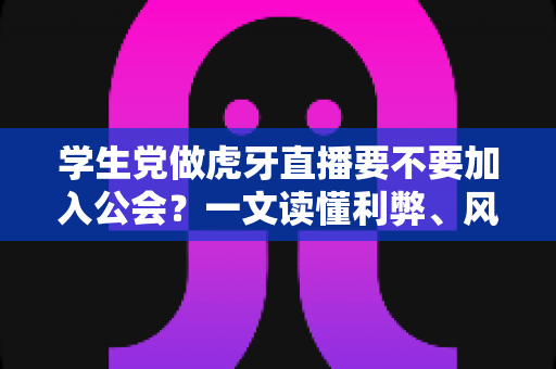 学生党做虎牙直播要不要加入公会？一文读懂利弊、风险与避坑指南