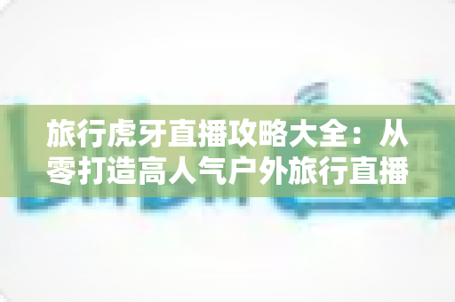 旅行虎牙直播攻略大全:从零打造高人气户外旅行直播间的实战指南 旅行虎牙直播攻略大全:从零打造高人气户外旅行直播间的实战指南