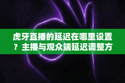 虎牙直播的延迟在哪里设置？主播与观众端延迟调整方法全解析