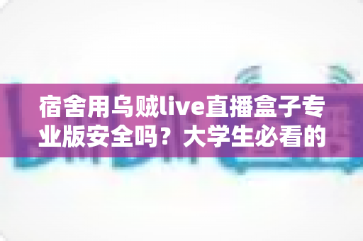 宿舍用乌贼live直播盒子专业版安全吗?大学生必看的安全性全面解析与实用防范指南 宿舍用乌贼live直播盒子专业版安全吗?大学生必看的安全性全面解析与实用防范指南