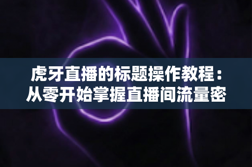 虎牙直播的标题操作教程:从零开始掌握直播间流量密码的完整指南 虎牙直播的标题操作教程:从零开始掌握直播间流量密码的完整指南