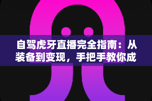 自驾虎牙直播完全指南:从装备到变现,手把手教你成为户外直播达人 自驾虎牙直播完全指南:从装备到变现,手把手教你成为户外直播达人