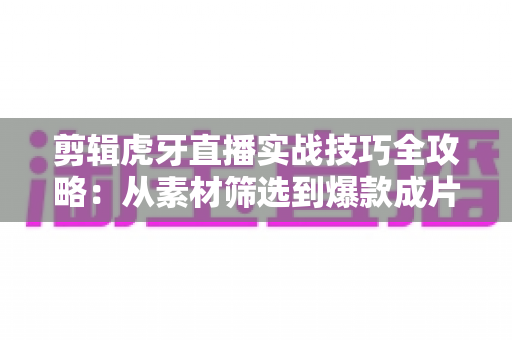 剪辑虎牙直播实战技巧全攻略：从素材筛选到爆款成片的完整指南