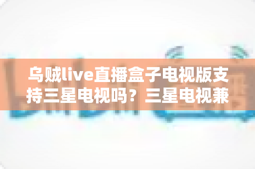 乌贼live直播盒子电视版支持三星电视吗?三星电视兼容性全解析与安装方案指南 乌贼live直播盒子电视版支持三星电视吗?三星电视兼容性全解析与安装方案指南