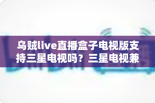 乌贼live直播盒子电视版支持三星电视吗?三星电视兼容性全解析与安装方案指南 乌贼live直播盒子电视版支持三星电视吗?三星电视兼容性全解析与安装方案指南