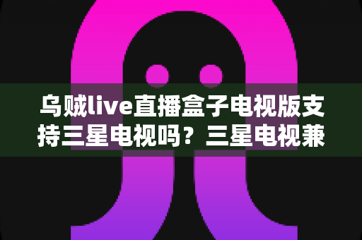 乌贼live直播盒子电视版支持三星电视吗？三星电视兼容性全解析与安装方案指南