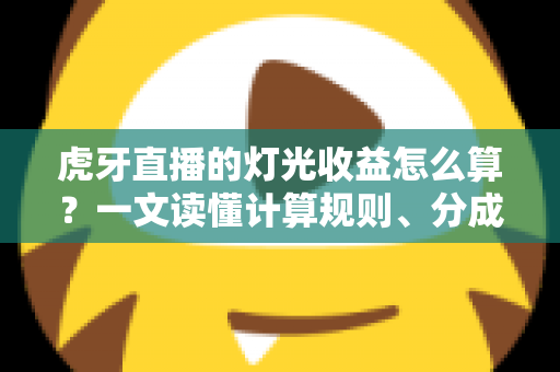 虎牙直播的灯光收益怎么算？一文读懂计算规则、分成比例与增收技巧