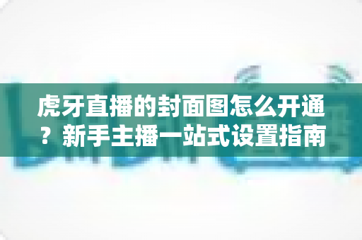 虎牙直播的封面图怎么开通?新手主播一站式设置指南与引流技巧 虎牙直播的封面图怎么开通?新手主播一站式设置指南与引流技巧