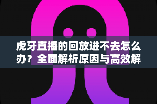 虎牙直播的回放进不去怎么办？全面解析原因与高效解决方案