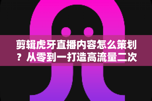 剪辑虎牙直播内容怎么策划？从零到一打造高流量二次创作内容的完整指南