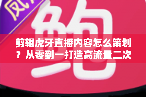 剪辑虎牙直播内容怎么策划？从零到一打造高流量二次创作内容的完整指南