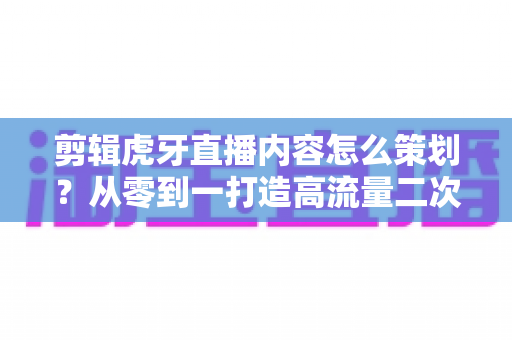 剪辑虎牙直播内容怎么策划？从零到一打造高流量二次创作内容的完整指南