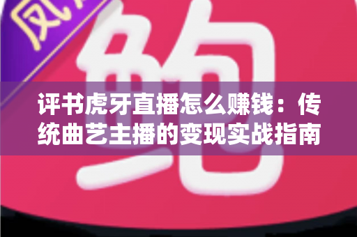 评书虎牙直播怎么赚钱：传统曲艺主播的变现实战指南