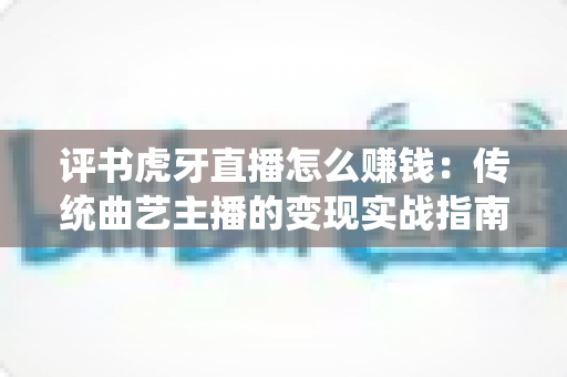 评书虎牙直播怎么赚钱：传统曲艺主播的变现实战指南