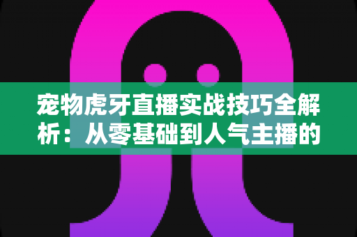 宠物虎牙直播实战技巧全解析:从零基础到人气主播的完整进阶指南 宠物虎牙直播实战技巧全解析:从零基础到人气主播的完整进阶指南