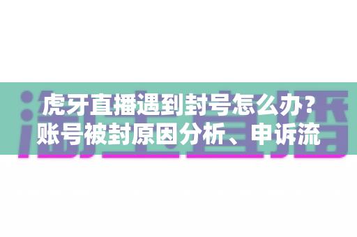 虎牙直播遇到封号怎么办？账号被封原因分析、申诉流程与预防措施全指南